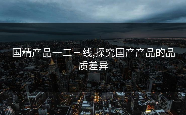 国精产品一二三线,探究国产产品的品质差异 国精产品一二三线,探究国产产品的品质差异