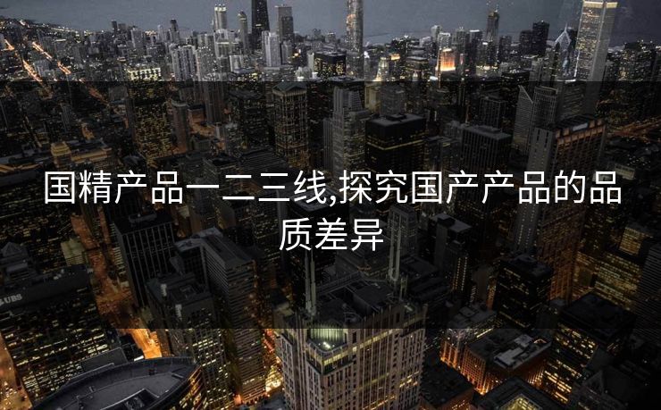 国精产品一二三线,探究国产产品的品质差异 国精产品一二三线,探究国产产品的品质差异