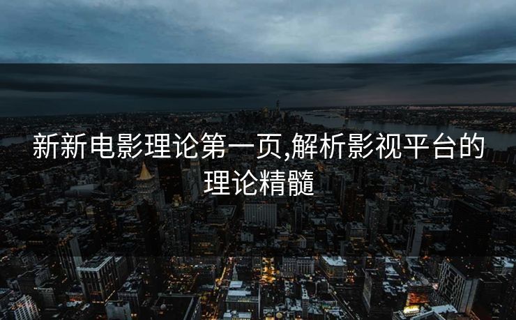 新新电影理论第一页,解析影视平台的理论精髓