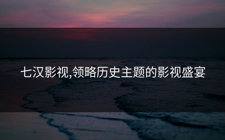 七汉影视,领略历史主题的影视盛宴