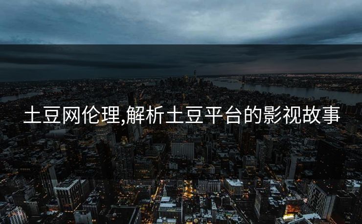 土豆网伦理,解析土豆平台的影视故事