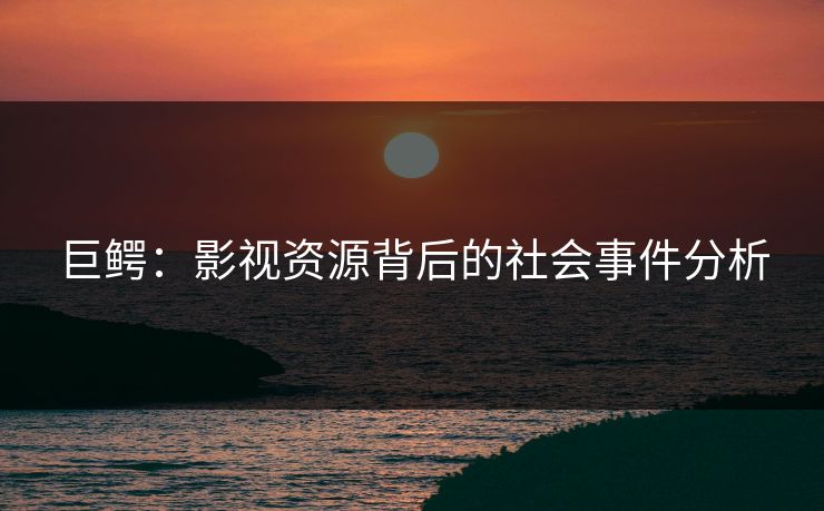 巨鳄：影视资源背后的社会事件分析