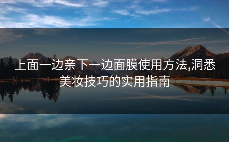 上面一边亲下一边面膜使用方法,洞悉美妆技巧的实用指南 上面一边亲下一边面膜使用方法,洞悉美妆技巧的实用指南