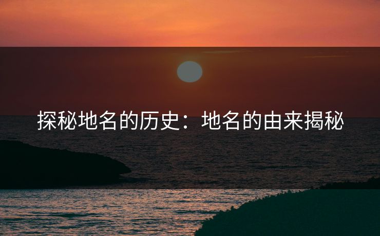 探秘地名的历史：地名的由来揭秘