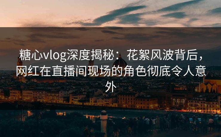 糖心vlog深度揭秘：花絮风波背后，网红在直播间现场的角色彻底令人意外