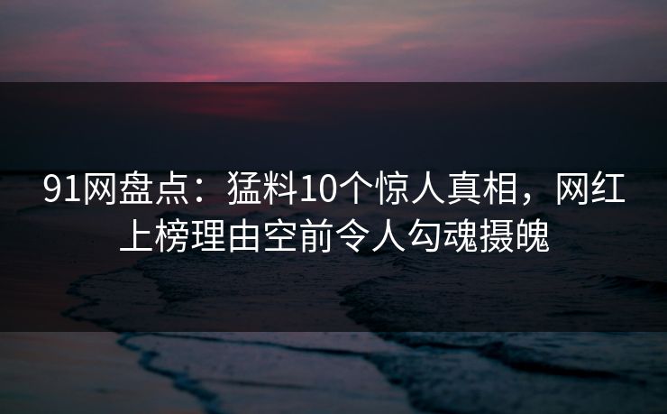 91网盘点：猛料10个惊人真相，网红上榜理由空前令人勾魂摄魄