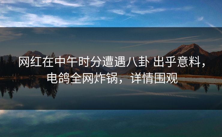 网红在中午时分遭遇八卦 出乎意料，电鸽全网炸锅，详情围观