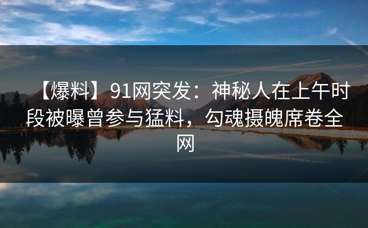 【爆料】91网突发：神秘人在上午时段被曝曾参与猛料，勾魂摄魄席卷全网