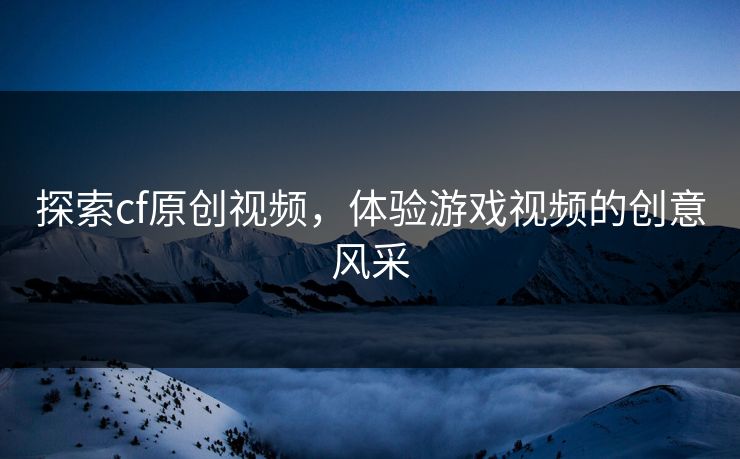 探索cf原创视频，体验游戏视频的创意风采