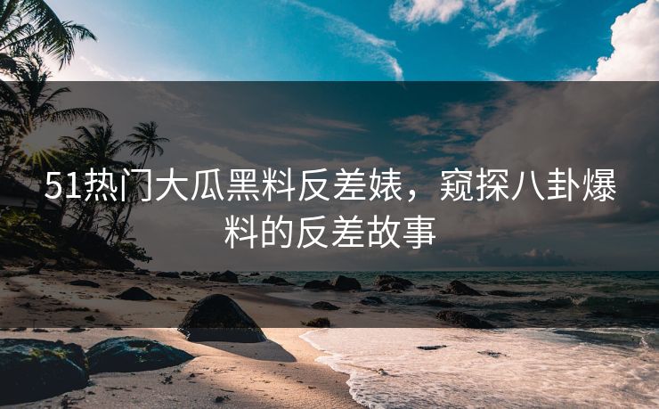 51热门大瓜黑料反差婊，窥探八卦爆料的反差故事