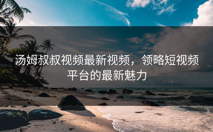汤姆叔叔视频最新视频，领略短视频平台的最新魅力