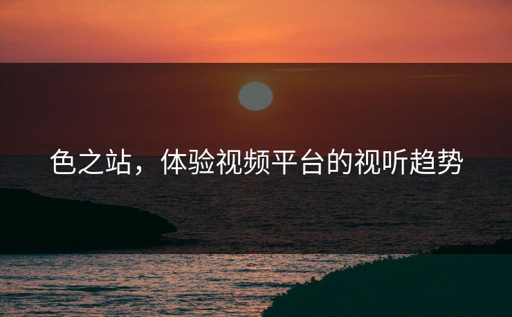 色之站，体验视频平台的视听趋势
