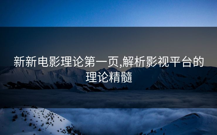 新新电影理论第一页,解析影视平台的理论精髓