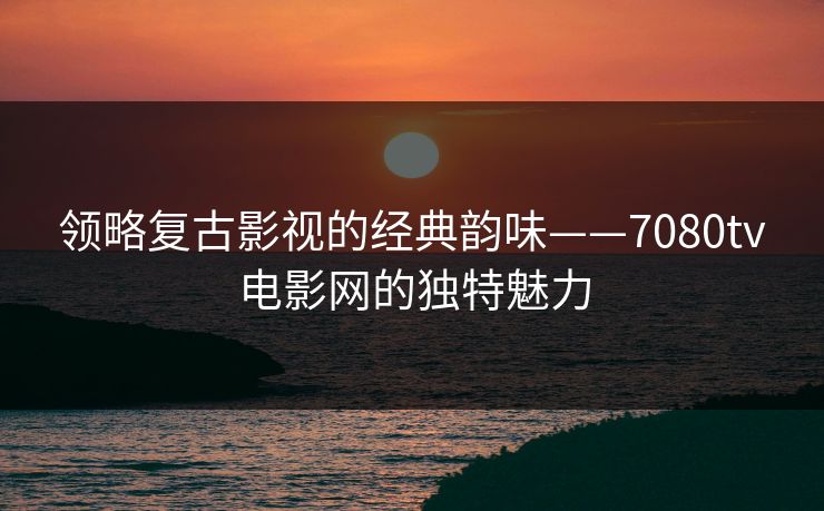领略复古影视的经典韵味——7080tv电影网的独特魅力