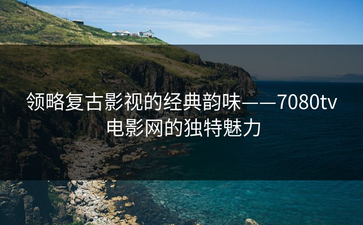 领略复古影视的经典韵味——7080tv电影网的独特魅力