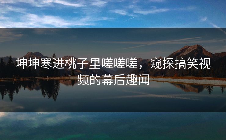 坤坤寒进桃子里嗟嗟嗟，窥探搞笑视频的幕后趣闻