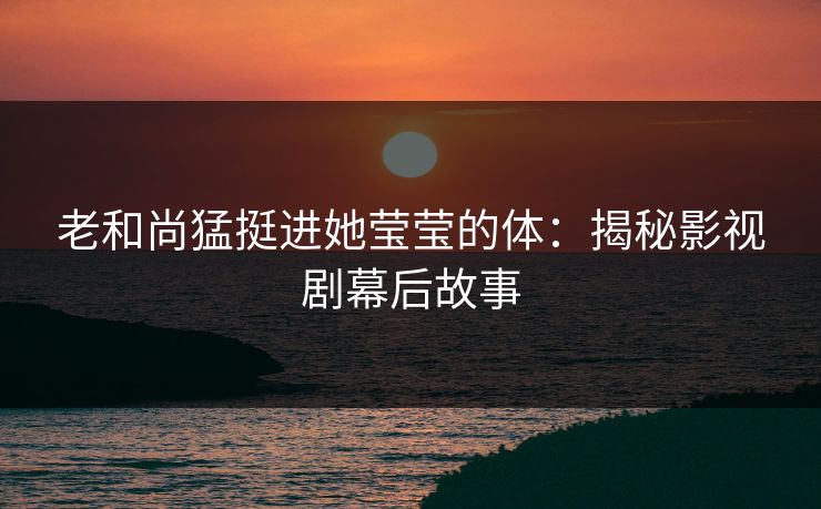 老和尚猛挺进她莹莹的体：揭秘影视剧幕后故事