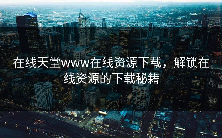 在线天堂www在线资源下载，解锁在线资源的下载秘籍
