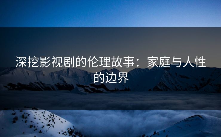 深挖影视剧的伦理故事：家庭与人性的边界