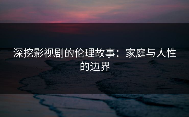 深挖影视剧的伦理故事：家庭与人性的边界