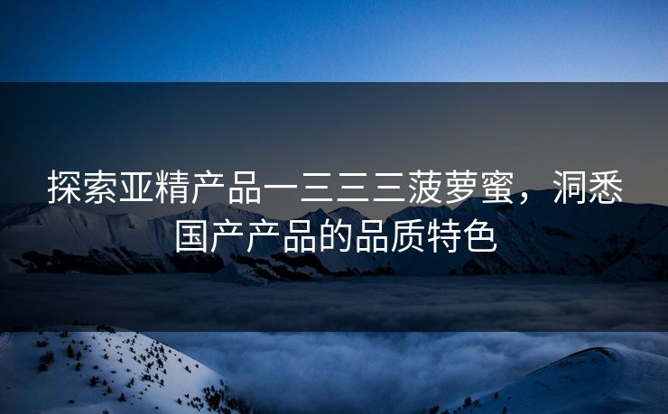 探索亚精产品一三三三菠萝蜜，洞悉国产产品的品质特色