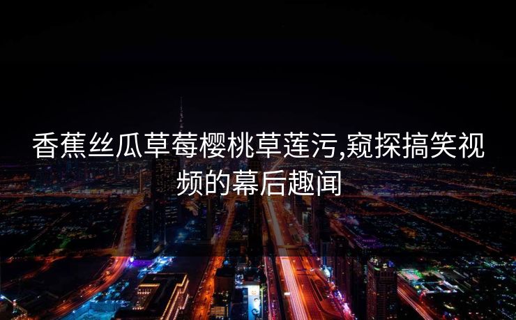 香蕉丝瓜草莓樱桃草莲污,窥探搞笑视频的幕后趣闻