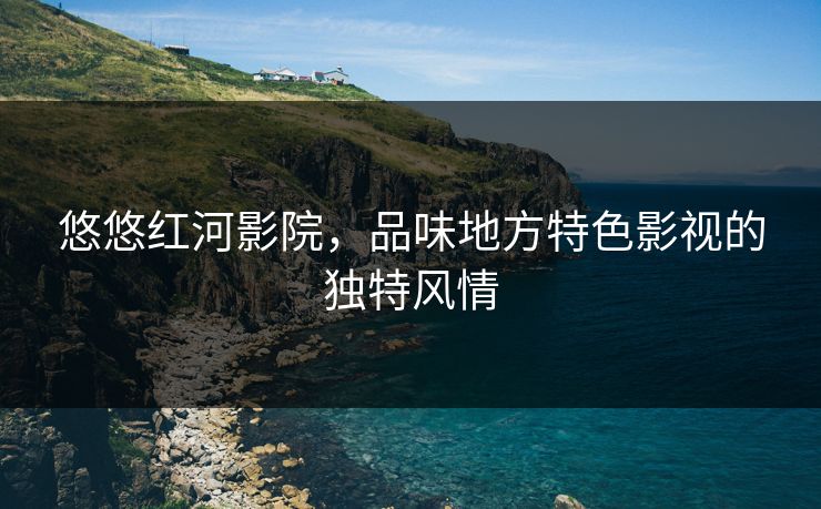 悠悠红河影院，品味地方特色影视的独特风情