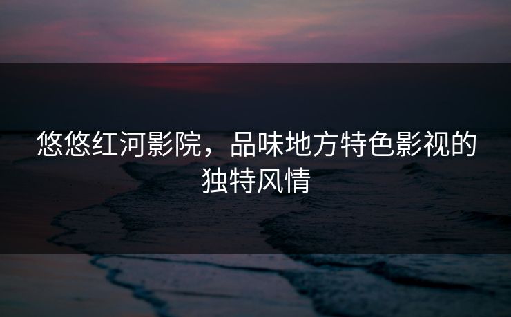 悠悠红河影院，品味地方特色影视的独特风情