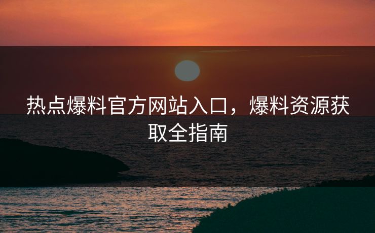 热点爆料官方网站入口，爆料资源获取全指南