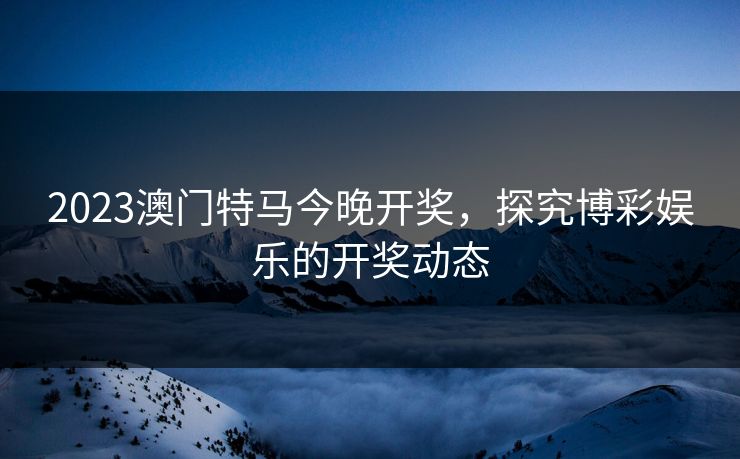 2023澳门特马今晚开奖，探究博彩娱乐的开奖动态