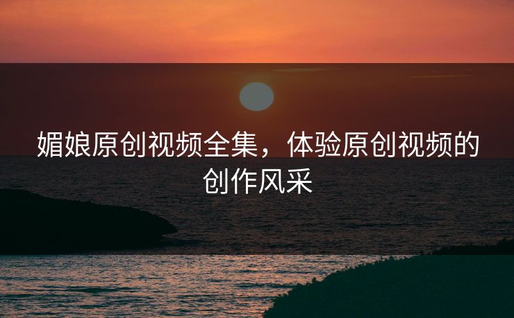 媚娘原创视频全集，体验原创视频的创作风采