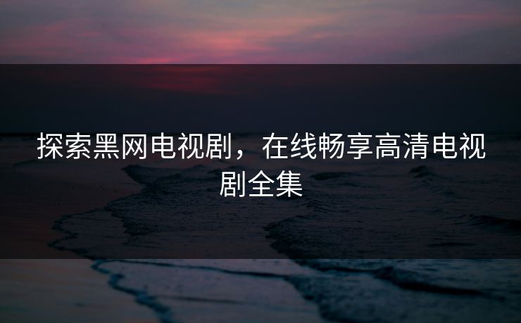 探索黑网电视剧，在线畅享高清电视剧全集