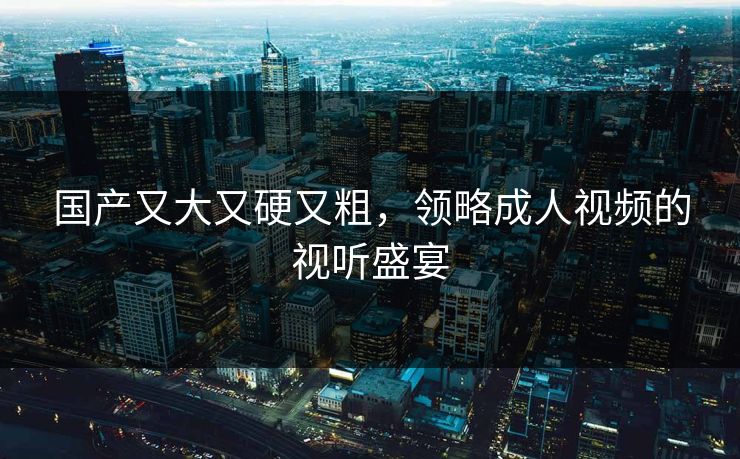 国产又大又硬又粗，领略成人视频的视听盛宴