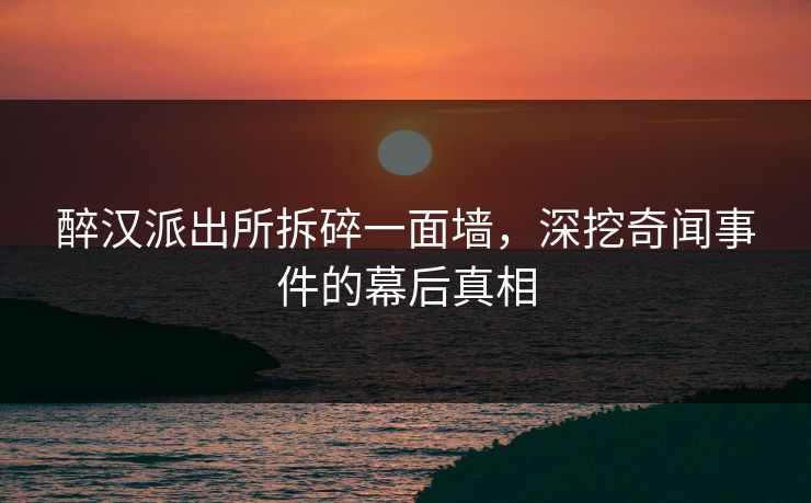 醉汉派出所拆碎一面墙，深挖奇闻事件的幕后真相
