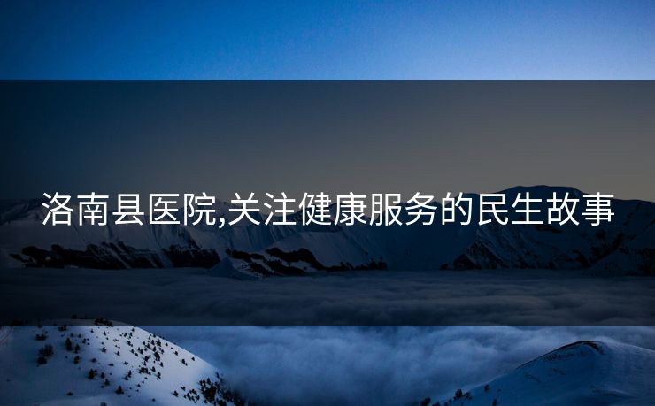 洛南县医院,关注健康服务的民生故事 洛南县医院,关注健康服务的民生故事