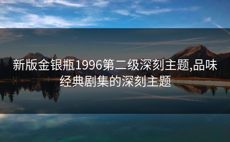 新版金银瓶1996第二级深刻主题,品味经典剧集的深刻主题