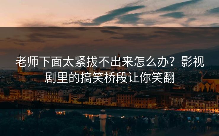 老师下面太紧拔不出来怎么办？影视剧里的搞笑桥段让你笑翻