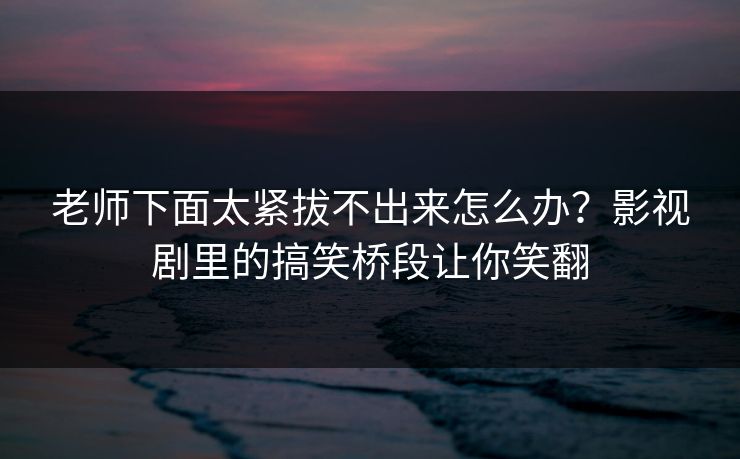老师下面太紧拔不出来怎么办？影视剧里的搞笑桥段让你笑翻