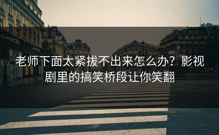 老师下面太紧拔不出来怎么办？影视剧里的搞笑桥段让你笑翻