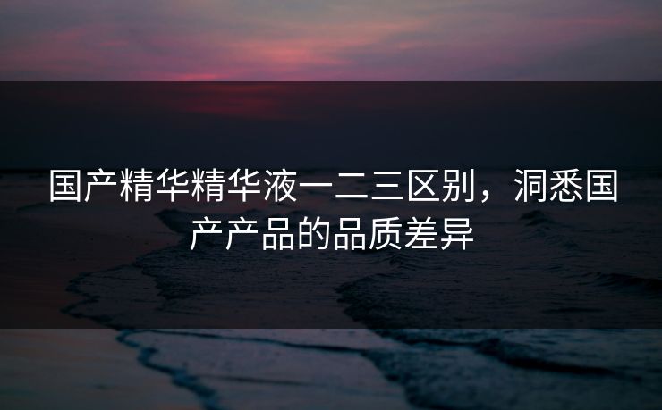 国产精华精华液一二三区别，洞悉国产产品的品质差异