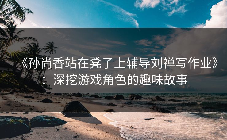 《孙尚香站在凳子上辅导刘禅写作业》：深挖游戏角色的趣味故事