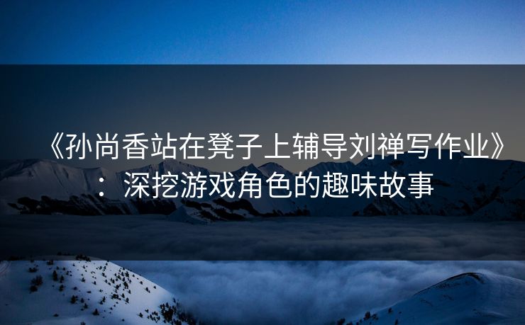 《孙尚香站在凳子上辅导刘禅写作业》：深挖游戏角色的趣味故事