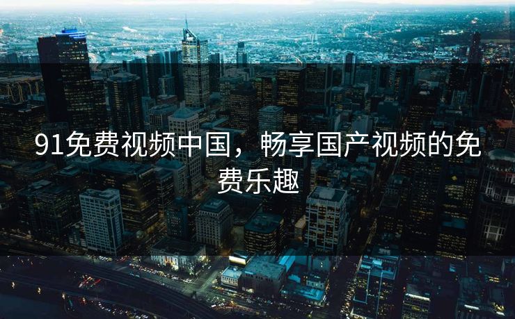 91免费视频中国，畅享国产视频的免费乐趣