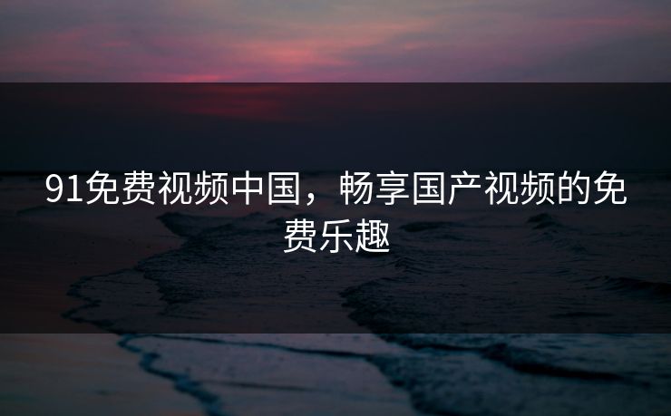 91免费视频中国，畅享国产视频的免费乐趣