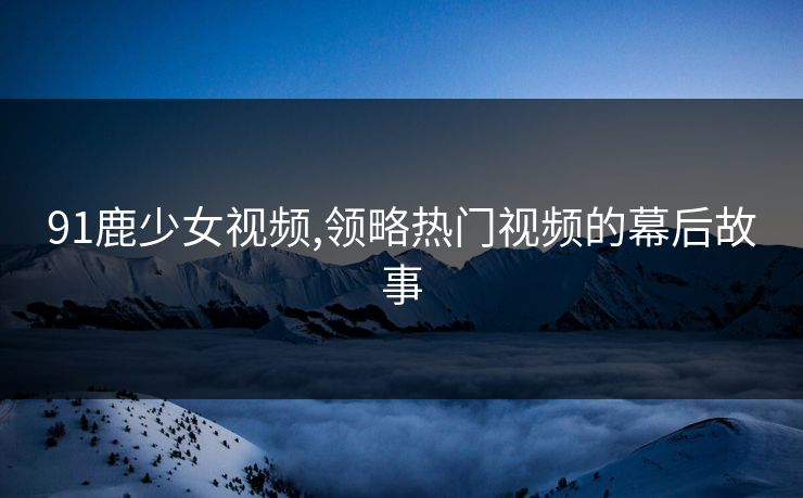 91鹿少女视频,领略热门视频的幕后故事