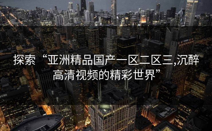 探索“亚洲精品国产一区二区三,沉醉高清视频的精彩世界”