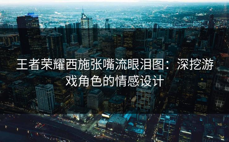 王者荣耀西施张嘴流眼泪图：深挖游戏角色的情感设计
