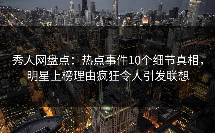 秀人网盘点：热点事件10个细节真相，明星上榜理由疯狂令人引发联想