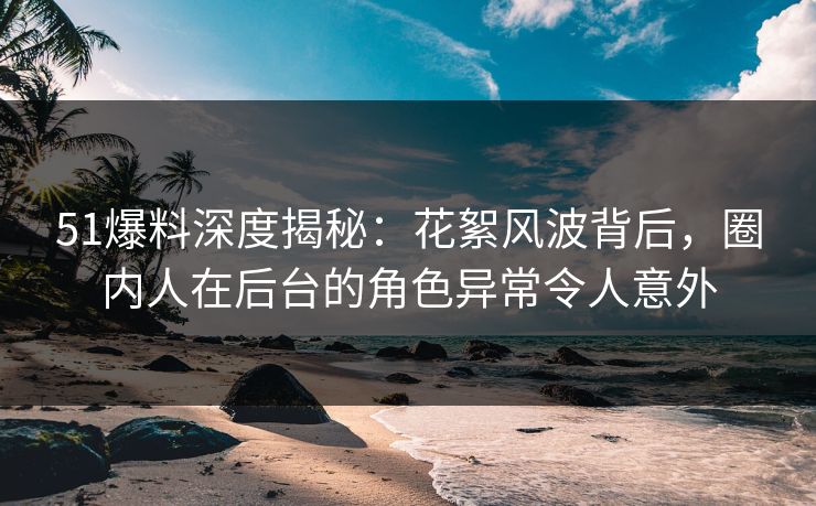 51爆料深度揭秘：花絮风波背后，圈内人在后台的角色异常令人意外
