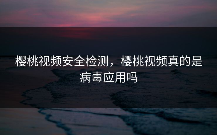樱桃视频安全检测，樱桃视频真的是病毒应用吗